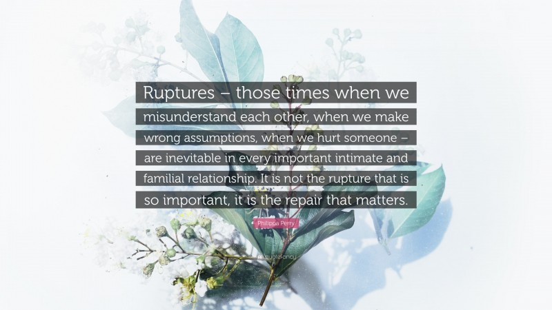 Philippa Perry Quote: “Ruptures – those times when we misunderstand each other, when we make wrong assumptions, when we hurt someone – are inevitable in every important intimate and familial relationship. It is not the rupture that is so important, it is the repair that matters.”