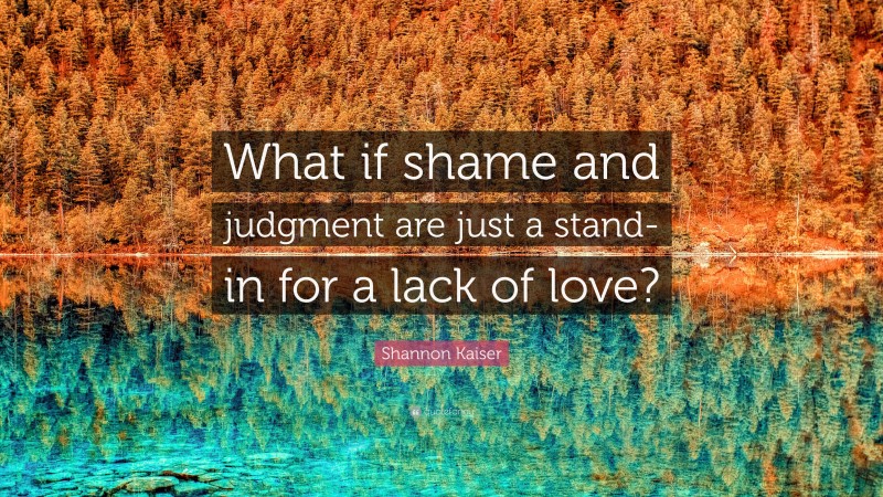 Shannon Kaiser Quote: “What if shame and judgment are just a stand-in for a lack of love?”