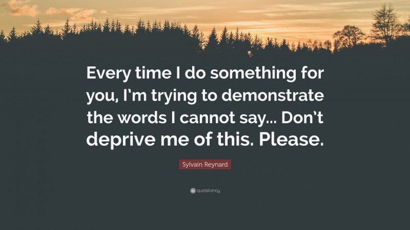 Sylvain Reynard Quote: “Every time I do something for you, I’m trying to demonstrate the words I cannot say... Don’t deprive me of this. Please.”