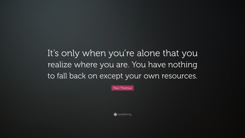 Paul Theroux Quote: “It’s only when you’re alone that you realize where you are. You have nothing to fall back on except your own resources.”