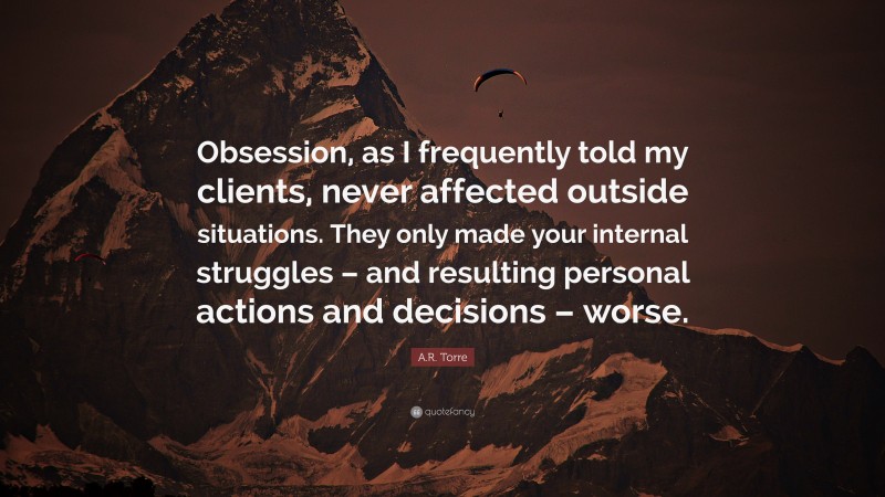 A.R. Torre Quote: “Obsession, as I frequently told my clients, never affected outside situations. They only made your internal struggles – and resulting personal actions and decisions – worse.”