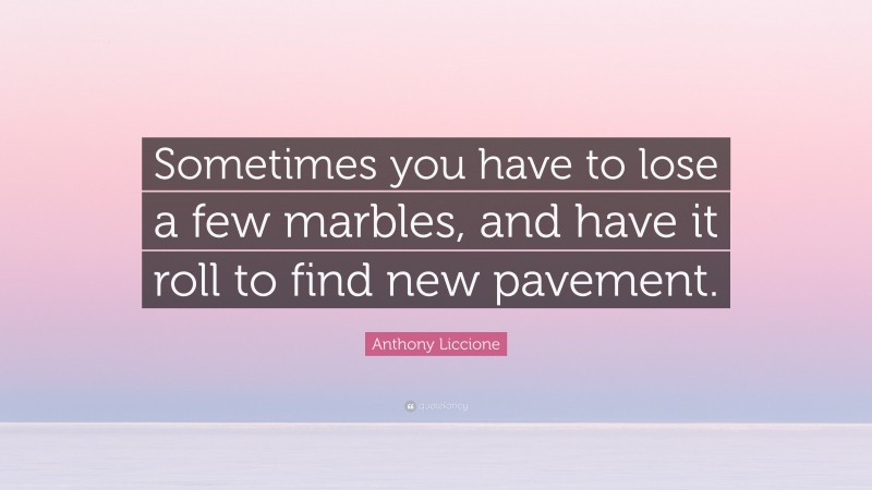 Anthony Liccione Quote: “Sometimes you have to lose a few marbles, and have it roll to find new pavement.”