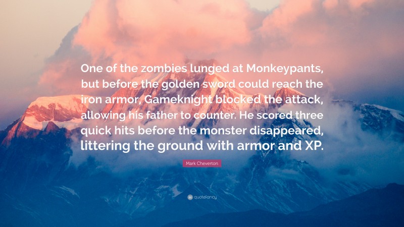 Mark Cheverton Quote: “One of the zombies lunged at Monkeypants, but before the golden sword could reach the iron armor, Gameknight blocked the attack, allowing his father to counter. He scored three quick hits before the monster disappeared, littering the ground with armor and XP.”