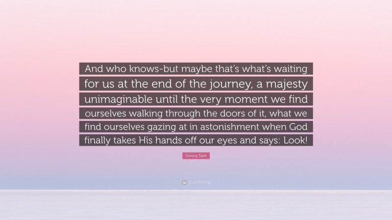 Donna Tartt Quote: “And who knows-but maybe that’s what’s waiting for us at the end of the journey, a majesty unimaginable until the very moment we find ourselves walking through the doors of it, what we find ourselves gazing at in astonishment when God finally takes His hands off our eyes and says: Look!”