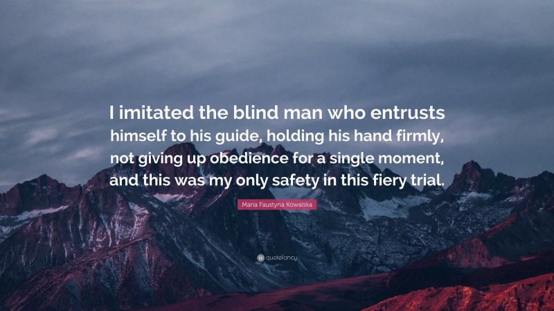 Maria Faustyna Kowalska Quote: “I imitated the blind man who entrusts himself to his guide, holding his hand firmly, not giving up obedience for a single moment, and this was my only safety in this fiery trial.”