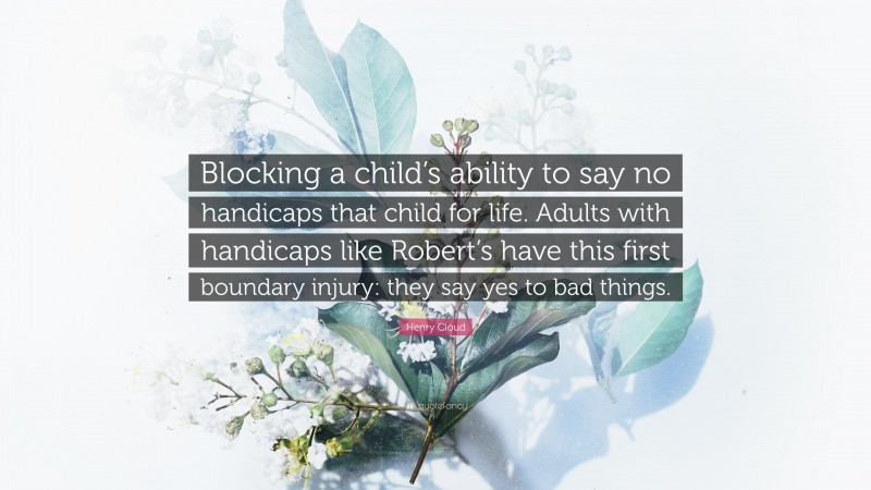 Henry Cloud Quote: “Blocking a child’s ability to say no handicaps that child for life. Adults with handicaps like Robert’s have this first boundary injury: they say yes to bad things.”