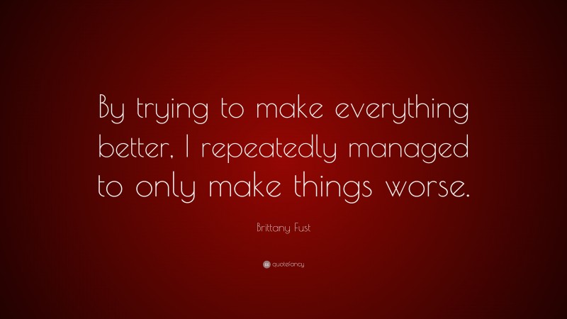 Brittany Fust Quote: “By trying to make everything better, I repeatedly managed to only make things worse.”