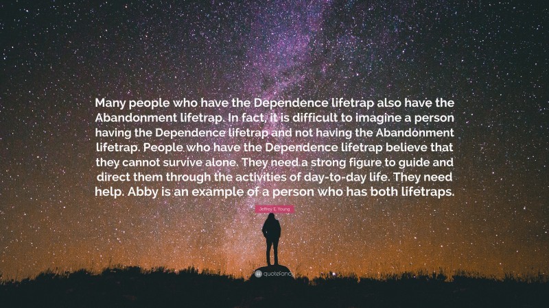 Jeffrey E. Young Quote: “Many people who have the Dependence lifetrap also have the Abandonment lifetrap. In fact, it is difficult to imagine a person having the Dependence lifetrap and not having the Abandonment lifetrap. People who have the Dependence lifetrap believe that they cannot survive alone. They need a strong figure to guide and direct them through the activities of day-to-day life. They need help. Abby is an example of a person who has both lifetraps.”