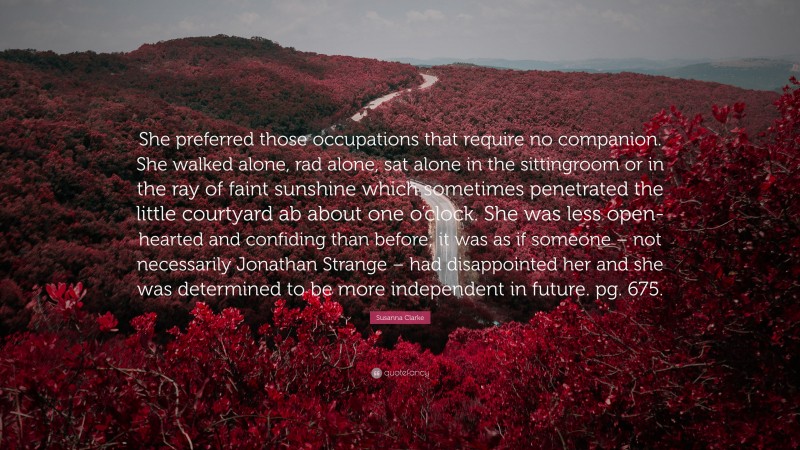 Susanna Clarke Quote: “She preferred those occupations that require no companion. She walked alone, rad alone, sat alone in the sittingroom or in the ray of faint sunshine which sometimes penetrated the little courtyard ab about one o’clock. She was less open-hearted and confiding than before; it was as if someone – not necessarily Jonathan Strange – had disappointed her and she was determined to be more independent in future. pg. 675.”