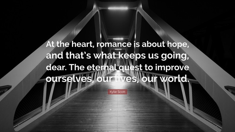 Kylie Scott Quote: “At the heart, romance is about hope, and that’s what keeps us going, dear. The eternal quest to improve ourselves, our lives, our world.”