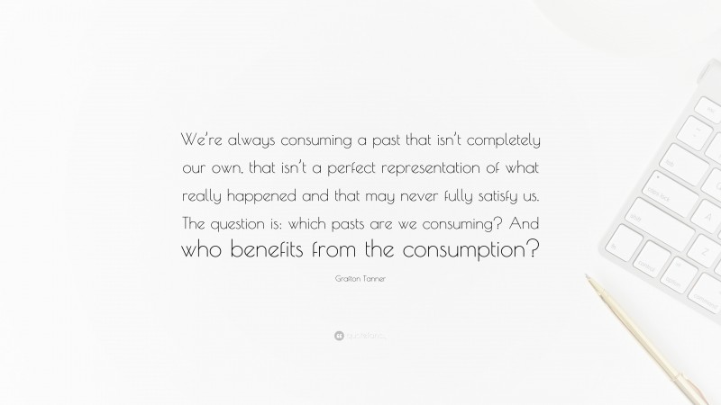 Grafton Tanner Quote: “We’re always consuming a past that isn’t completely our own, that isn’t a perfect representation of what really happened and that may never fully satisfy us. The question is: which pasts are we consuming? And who benefits from the consumption?”