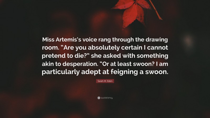 Sarah M. Eden Quote: “Miss Artemis’s voice rang through the drawing room. “Are you absolutely certain I cannot pretend to die?” she asked with something akin to desperation. “Or at least swoon? I am particularly adept at feigning a swoon.”