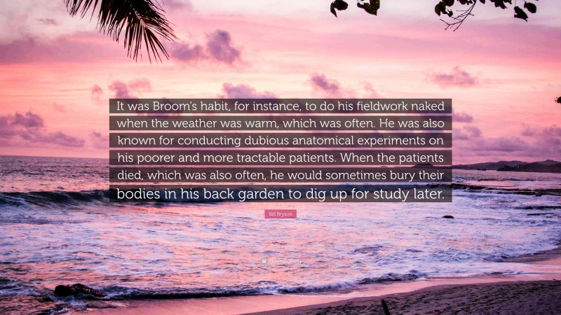 Bill Bryson Quote: “It was Broom’s habit, for instance, to do his fieldwork naked when the weather was warm, which was often. He was also known for conducting dubious anatomical experiments on his poorer and more tractable patients. When the patients died, which was also often, he would sometimes bury their bodies in his back garden to dig up for study later.”