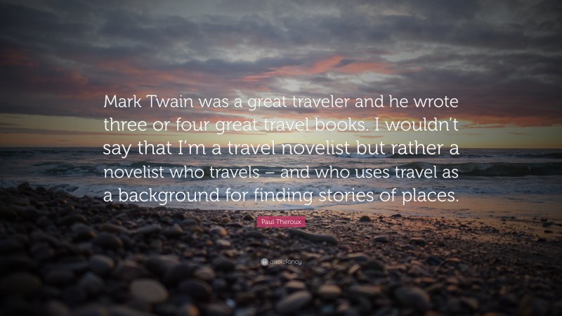 Paul Theroux Quote: “Mark Twain was a great traveler and he wrote three or four great travel books. I wouldn’t say that I’m a travel novelist but rather a novelist who travels – and who uses travel as a background for finding stories of places.”