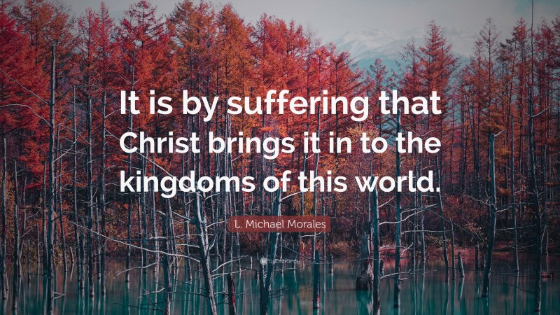 L. Michael Morales Quote: “It is by suffering that Christ brings it in to the kingdoms of this world.”