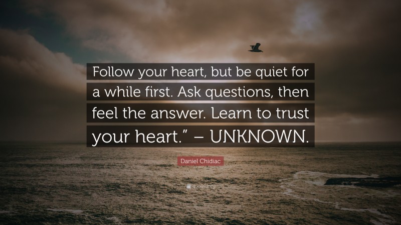 Daniel Chidiac Quote: “Follow your heart, but be quiet for a while first. Ask questions, then feel the answer. Learn to trust your heart.” – UNKNOWN.”