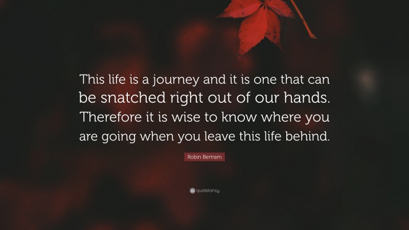 Robin Bertram Quote: “This life is a journey and it is one that can be snatched right out of our hands. Therefore it is wise to know where you are going when you leave this life behind.”