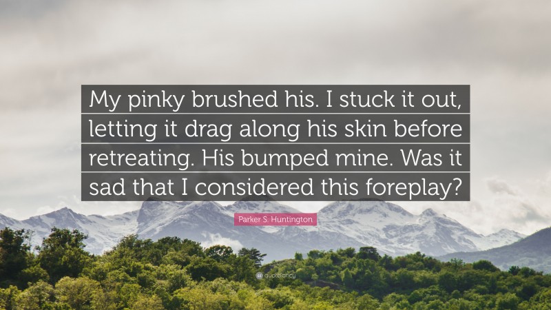 Parker S. Huntington Quote: “My pinky brushed his. I stuck it out, letting it drag along his skin before retreating. His bumped mine. Was it sad that I considered this foreplay?”