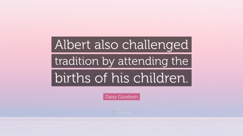 Daisy Goodwin Quote: “Albert also challenged tradition by attending the births of his children.”
