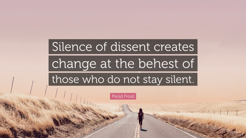 Psoid Froid Quote: “Silence of dissent creates change at the behest of those who do not stay silent.”