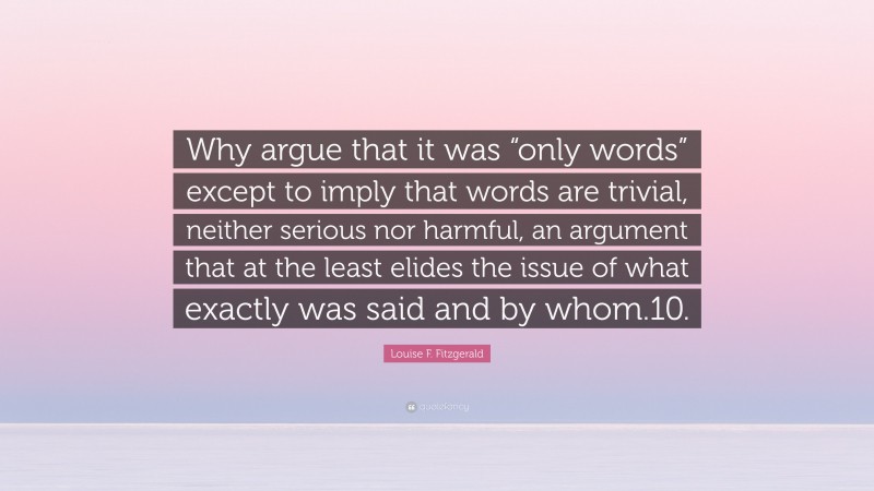 Louise F. Fitzgerald Quote: “Why argue that it was “only words” except to imply that words are trivial, neither serious nor harmful, an argument that at the least elides the issue of what exactly was said and by whom.10.”