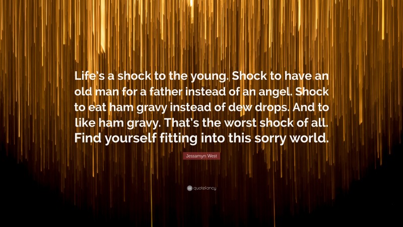 Jessamyn West Quote: “Life’s a shock to the young. Shock to have an old man for a father instead of an angel. Shock to eat ham gravy instead of dew drops. And to like ham gravy. That’s the worst shock of all. Find yourself fitting into this sorry world.”