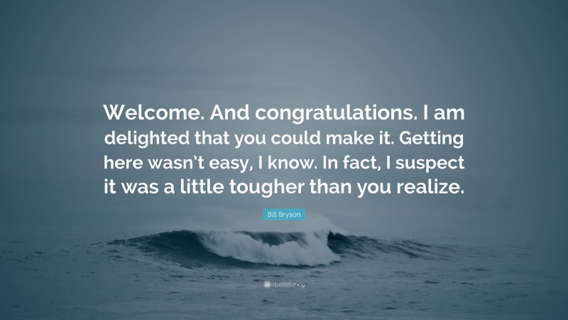 Bill Bryson Quote: “Welcome. And congratulations. I am delighted that you could make it. Getting here wasn’t easy, I know. In fact, I suspect it was a little tougher than you realize.”
