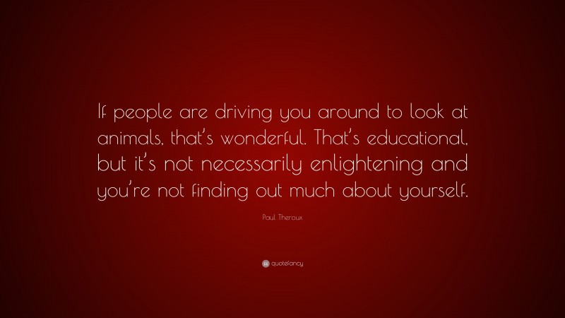 Paul Theroux Quote: “If people are driving you around to look at animals, that’s wonderful. That’s educational, but it’s not necessarily enlightening and you’re not finding out much about yourself.”