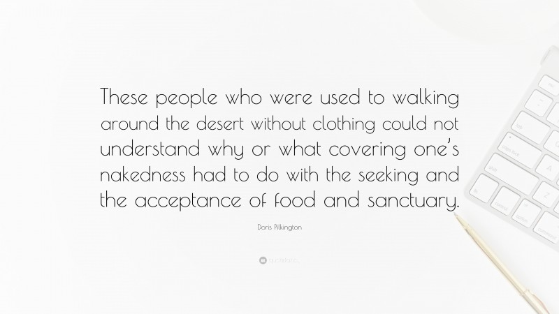 Doris Pilkington Quote: “These people who were used to walking around the desert without clothing could not understand why or what covering one’s nakedness had to do with the seeking and the acceptance of food and sanctuary.”