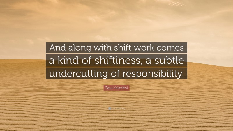 Paul Kalanithi Quote: “And along with shift work comes a kind of shiftiness, a subtle undercutting of responsibility.”