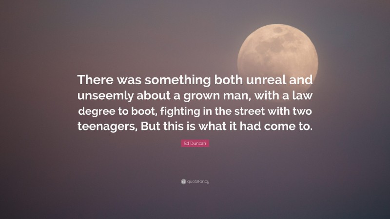 Ed Duncan Quote: “There was something both unreal and unseemly about a grown man, with a law degree to boot, fighting in the street with two teenagers, But this is what it had come to.”