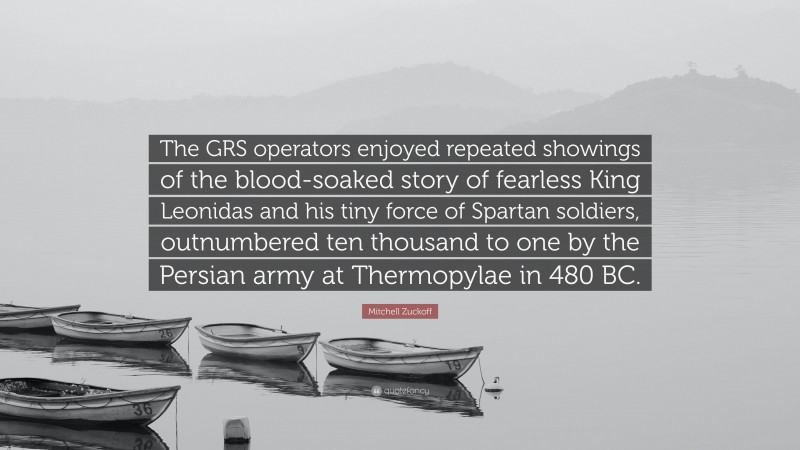 Mitchell Zuckoff Quote: “The GRS operators enjoyed repeated showings of the blood-soaked story of fearless King Leonidas and his tiny force of Spartan soldiers, outnumbered ten thousand to one by the Persian army at Thermopylae in 480 BC.”