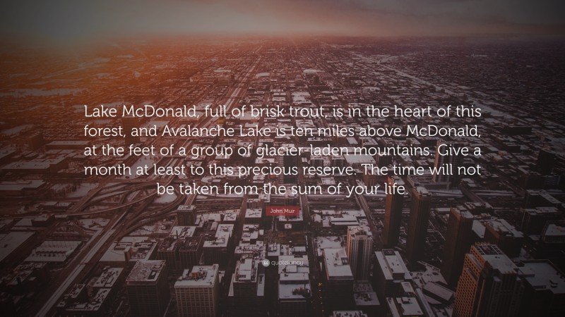 John Muir Quote: “Lake McDonald, full of brisk trout, is in the heart of this forest, and Avalanche Lake is ten miles above McDonald, at the feet of a group of glacier-laden mountains. Give a month at least to this precious reserve. The time will not be taken from the sum of your life.”