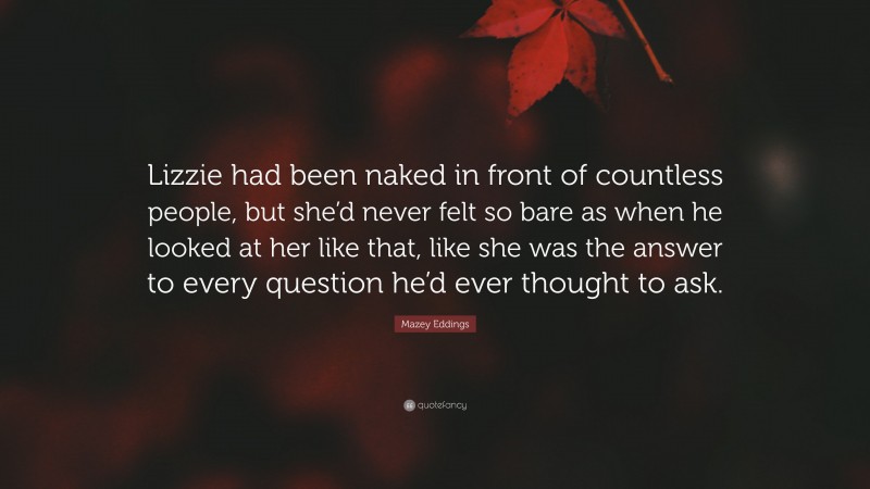 Mazey Eddings Quote: “Lizzie had been naked in front of countless people, but she’d never felt so bare as when he looked at her like that, like she was the answer to every question he’d ever thought to ask.”