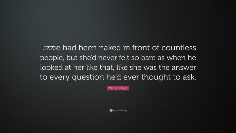 Mazey Eddings Quote: “Lizzie had been naked in front of countless people, but she’d never felt so bare as when he looked at her like that, like she was the answer to every question he’d ever thought to ask.”