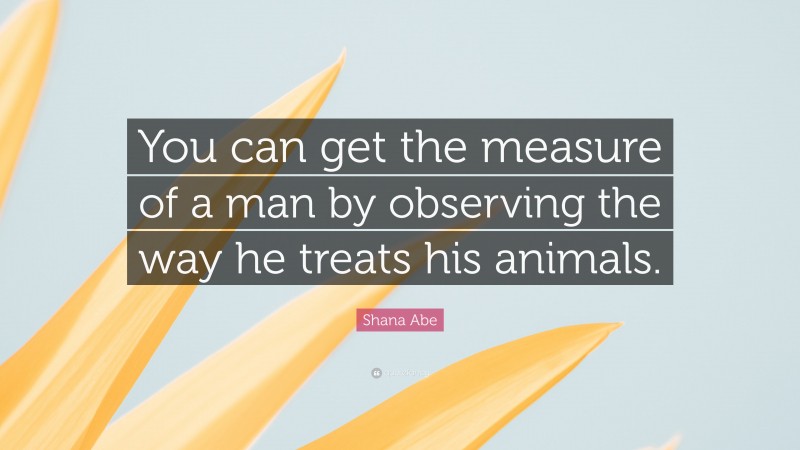 Shana Abe Quote: “You can get the measure of a man by observing the way he treats his animals.”