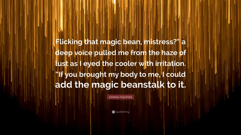 Amelia Hutchins Quote: “Flicking that magic bean, mistress?” a deep voice pulled me from the haze of lust as I eyed the cooler with irritation. “If you brought my body to me, I could add the magic beanstalk to it.”