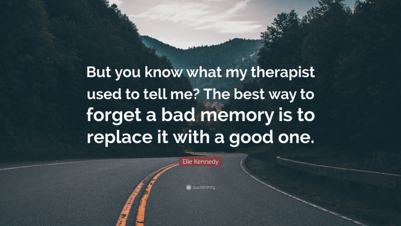 Elle Kennedy Quote: “But you know what my therapist used to tell me? The best way to forget a bad memory is to replace it with a good one.”