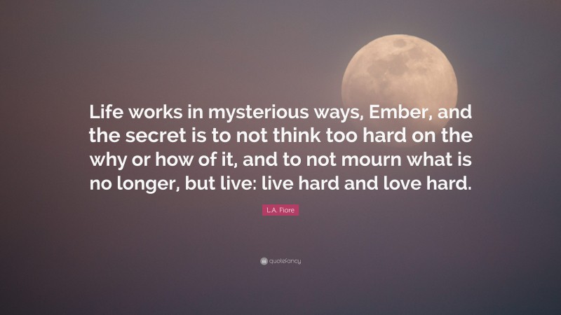 L.A. Fiore Quote: “Life works in mysterious ways, Ember, and the secret is to not think too hard on the why or how of it, and to not mourn what is no longer, but live: live hard and love hard.”