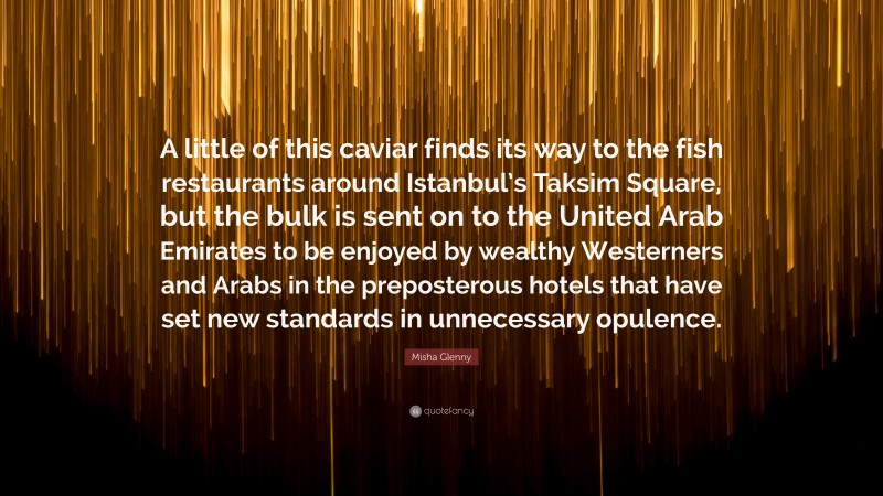 Misha Glenny Quote: “A little of this caviar finds its way to the fish restaurants around Istanbul’s Taksim Square, but the bulk is sent on to the United Arab Emirates to be enjoyed by wealthy Westerners and Arabs in the preposterous hotels that have set new standards in unnecessary opulence.”