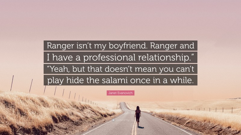 Janet Evanovich Quote: “Ranger isn’t my boyfriend. Ranger and I have a professional relationship.” “Yeah, but that doesn’t mean you can’t play hide the salami once in a while.”
