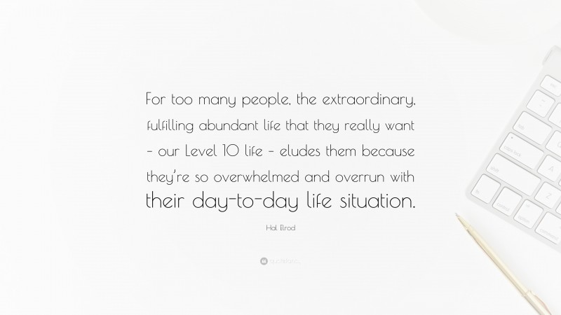 Hal Elrod Quote: “For too many people, the extraordinary, fulfilling abundant life that they really want – our Level 10 life – eludes them because they’re so overwhelmed and overrun with their day-to-day life situation.”