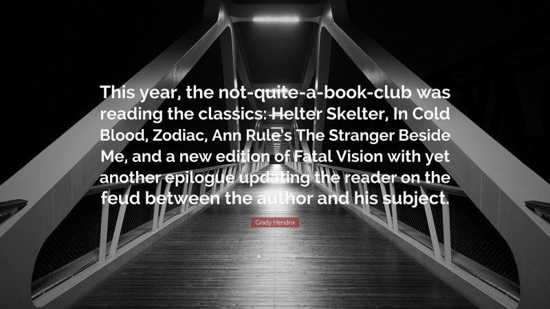 Grady Hendrix Quote: “This year, the not-quite-a-book-club was reading the classics: Helter Skelter, In Cold Blood, Zodiac, Ann Rule’s The Stranger Beside Me, and a new edition of Fatal Vision with yet another epilogue updating the reader on the feud between the author and his subject.”