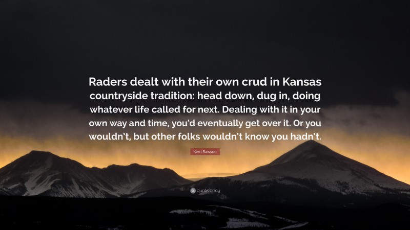 Kerri Rawson Quote: “Raders dealt with their own crud in Kansas countryside tradition: head down, dug in, doing whatever life called for next. Dealing with it in your own way and time, you’d eventually get over it. Or you wouldn’t, but other folks wouldn’t know you hadn’t.”