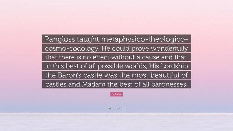 Voltaire Quote: “Pangloss taught metaphysico-theologico-cosmo-codology. He could prove wonderfully that there is no effect without a cause and that, in this best of all possible worlds, His Lordship the Baron’s castle was the most beautiful of castles and Madam the best of all baronesses.”