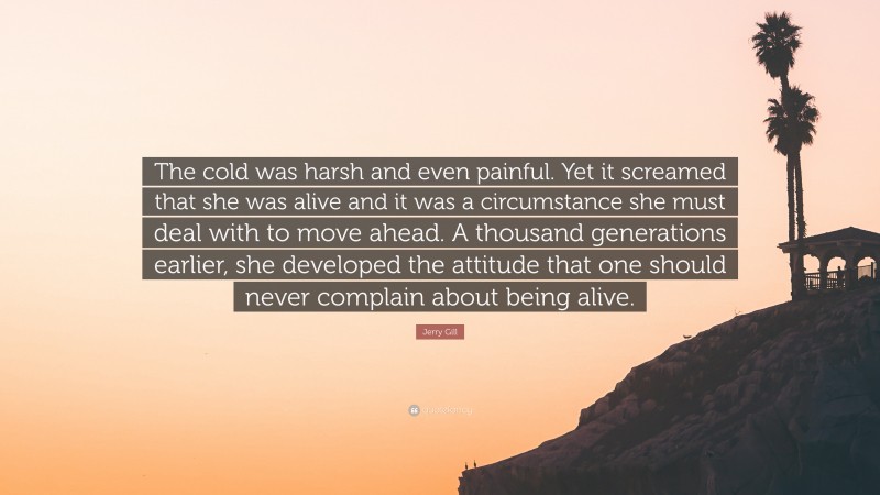 Jerry Gill Quote: “The cold was harsh and even painful. Yet it screamed that she was alive and it was a circumstance she must deal with to move ahead. A thousand generations earlier, she developed the attitude that one should never complain about being alive.”