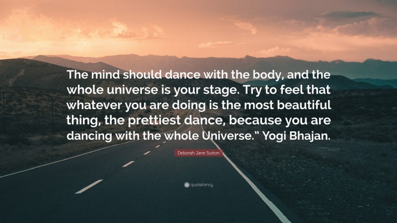 Deborah Jane Sutton Quote: “The mind should dance with the body, and the whole universe is your stage. Try to feel that whatever you are doing is the most beautiful thing, the prettiest dance, because you are dancing with the whole Universe.” Yogi Bhajan.”
