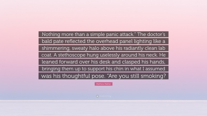 Matthew Mather Quote: “Nothing more than a simple panic attack.” The doctor’s bald pate reflected the overhead panel lighting like a shimmering, sweaty halo above his radiantly clean lab coat. A stethoscope hung uselessly around his neck. He leaned forward over his desk and clasped his hands, bringing them up to support his chin in what I assumed was his thoughtful pose. “Are you still smoking?”