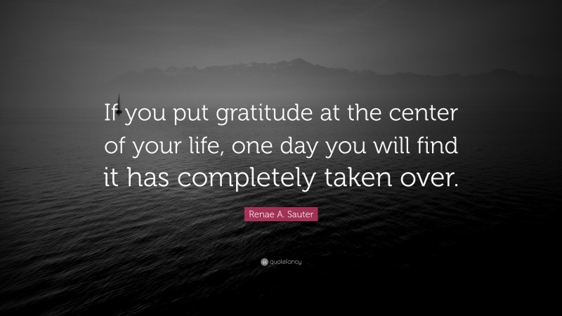 Renae A. Sauter Quote: “If you put gratitude at the center of your life, one day you will find it has completely taken over.”