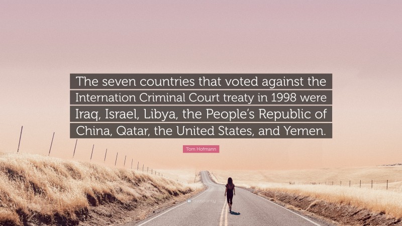 Tom Hofmann Quote: “The seven countries that voted against the Internation Criminal Court treaty in 1998 were Iraq, Israel, Libya, the People’s Republic of China, Qatar, the United States, and Yemen.”